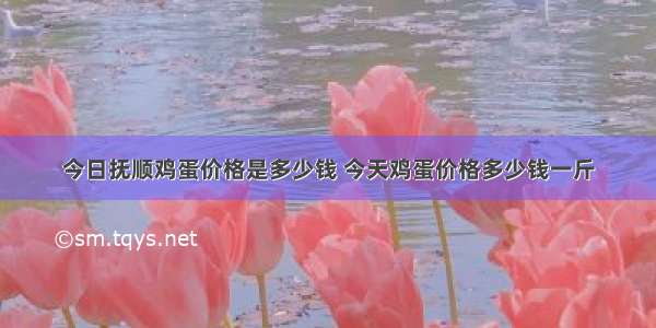 今日抚顺鸡蛋价格是多少钱 今天鸡蛋价格多少钱一斤