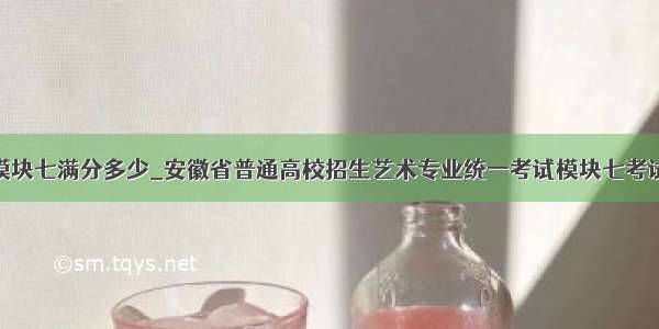 安徽省模块七满分多少_安徽省普通高校招生艺术专业统一考试模块七考试说明...