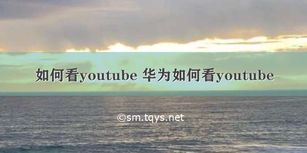 如何看youtube 华为如何看youtube