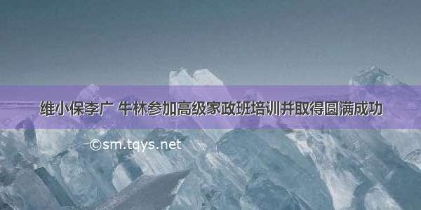 维小保李广 牛林参加高级家政班培训并取得圆满成功