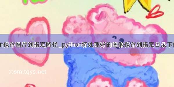python保存图片到指定路径_python将处理好的图像保存到指定目录下的方法
