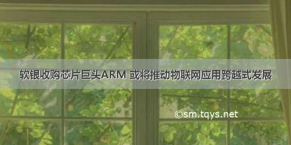 软银收购芯片巨头ARM 或将推动物联网应用跨越式发展