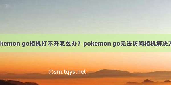 pokemon go相机打不开怎么办？pokemon go无法访问相机解决方法