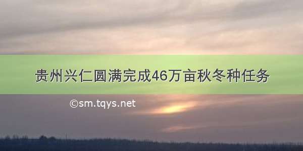 贵州兴仁圆满完成46万亩秋冬种任务