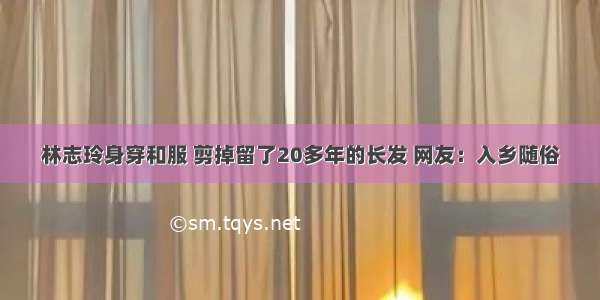 林志玲身穿和服 剪掉留了20多年的长发 网友：入乡随俗