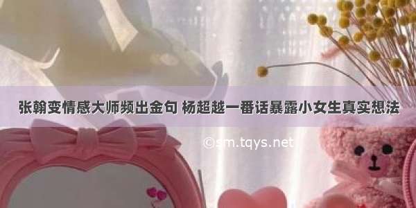 张翰变情感大师频出金句 杨超越一番话暴露小女生真实想法