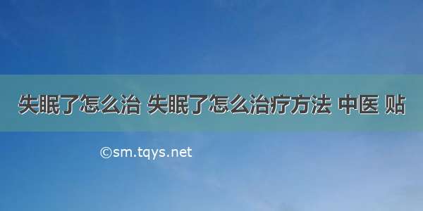 失眠了怎么治 失眠了怎么治疗方法 中医 贴