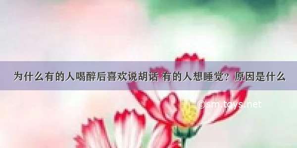 为什么有的人喝醉后喜欢说胡话 有的人想睡觉？原因是什么