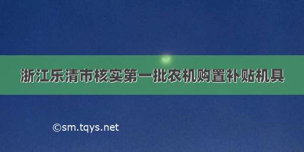 浙江乐清市核实第一批农机购置补贴机具