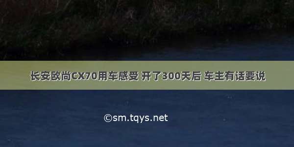 长安欧尚CX70用车感受 开了300天后 车主有话要说