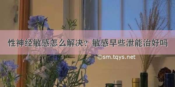 性神经敏感怎么解决？敏感早些泄能治好吗