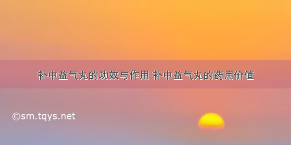 补中益气丸的功效与作用 补中益气丸的药用价值