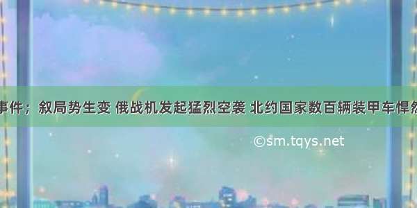 重大事件；叙局势生变 俄战机发起猛烈空袭 北约国家数百辆装甲车悍然越境