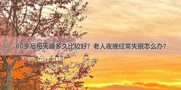 60岁后每天睡多久比较好？老人夜晚经常失眠怎么办？