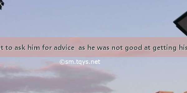 I advise you not to ask him for advice  as he was not good at getting his ideas .A. along