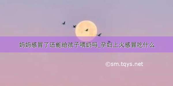 妈妈感冒了还能给孩子喂奶吗_孕妇上火感冒吃什么