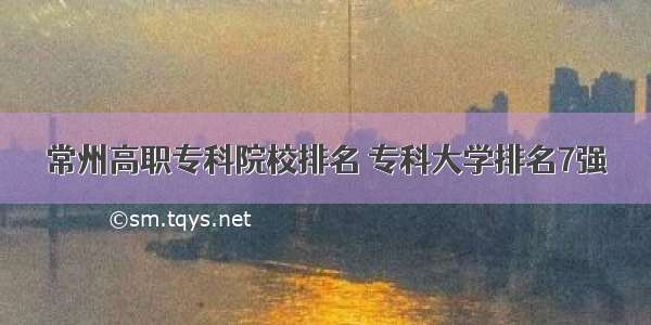 常州高职专科院校排名 专科大学排名7强