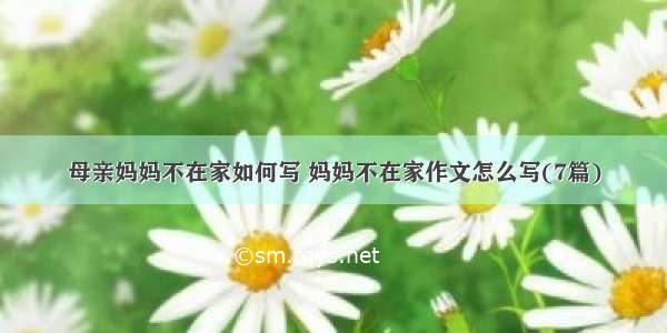 母亲妈妈不在家如何写 妈妈不在家作文怎么写(7篇)