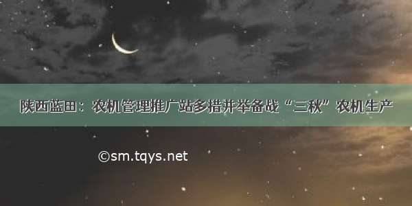 陕西蓝田：农机管理推广站多措并举备战“三秋”农机生产