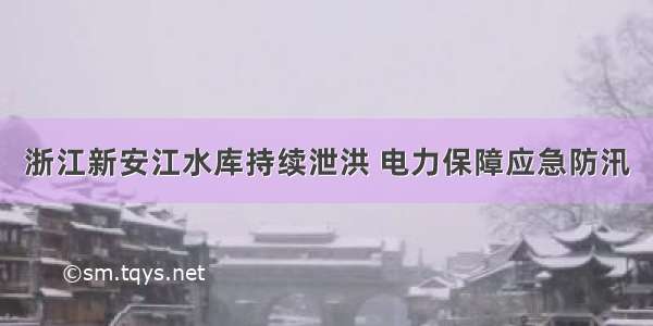 浙江新安江水库持续泄洪 电力保障应急防汛