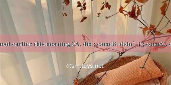 Why  you  to school earlier this morning ?A. did ; cameB. didn’t ; comeC. didn’t ; cameD.