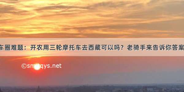 车圈难题：开农用三轮摩托车去西藏可以吗？老骑手来告诉你答案！