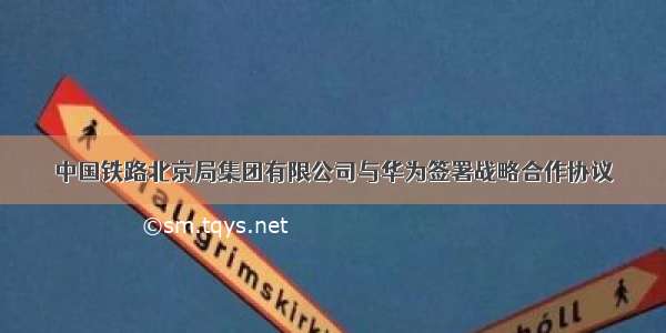 中国铁路北京局集团有限公司与华为签署战略合作协议