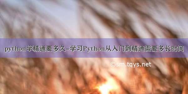 python学精通要多久-学习Python从入门到精通需要多长时间