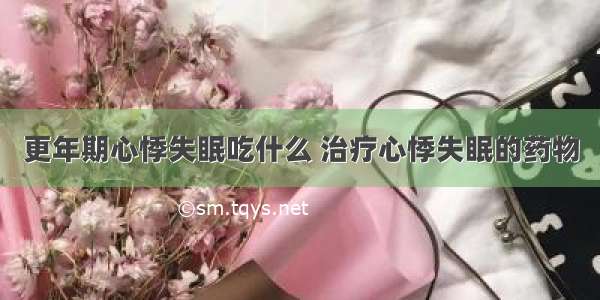 更年期心悸失眠吃什么 治疗心悸失眠的药物