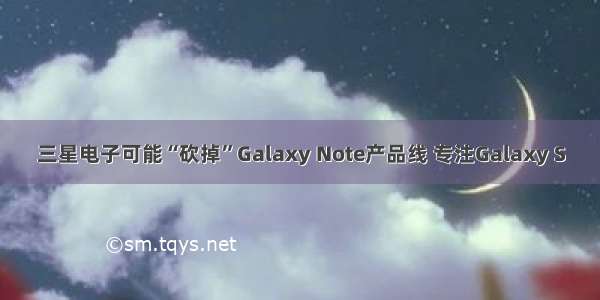 三星电子可能“砍掉”Galaxy Note产品线 专注Galaxy S