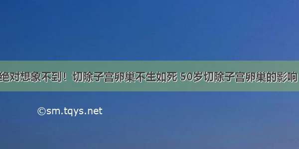 绝对想象不到！切除子宫卵巢不生如死 50岁切除子宫卵巢的影响！