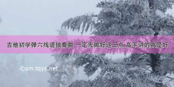 吉他初学弹六线谱独奏曲 一定先做好这三点 高手讲的就是好