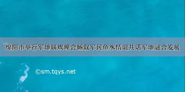 绵阳市举行军地联欢晚会畅叙军民鱼水情谊共话军地融合发展