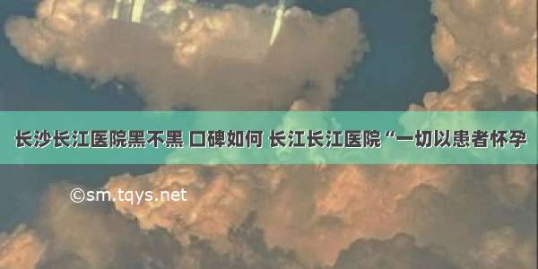 长沙长江医院黑不黑 口碑如何 长江长江医院“一切以患者怀孕