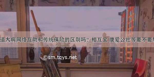 你知道大病网络互助和传统保险的区别吗？相互宝 康爱公社等要不要加入？