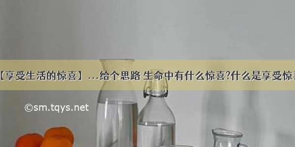 【享受生活的惊喜】...给个思路 生命中有什么惊喜?什么是享受惊喜?