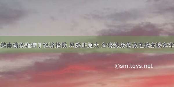 越南债务堆积了经济指数 风险正加大 全球炒房客或在越南被套牢