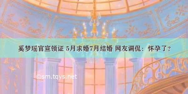 奚梦瑶官宣领证 5月求婚7月结婚 网友调侃：怀孕了？