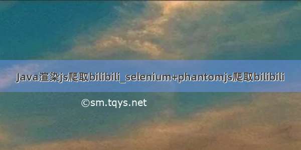 Java渲染js爬取bilibili_selenium+phantomjs爬取bilibili