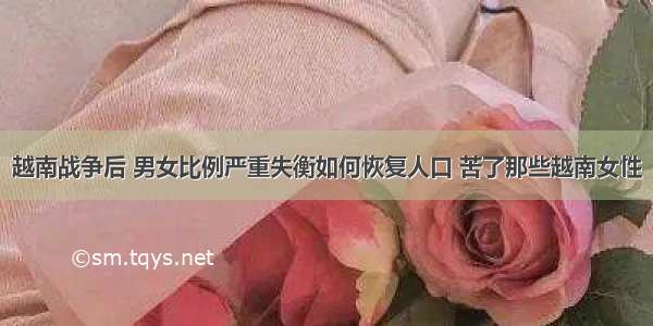 越南战争后 男女比例严重失衡如何恢复人口 苦了那些越南女性