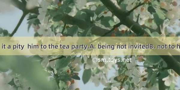 34. I thought it a pity  him to the tea party.A. being not invitedB. not to have invitedC.
