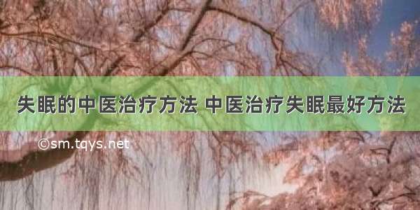 失眠的中医治疗方法 中医治疗失眠最好方法