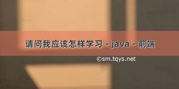 请问我应该怎样学习 – java – 前端