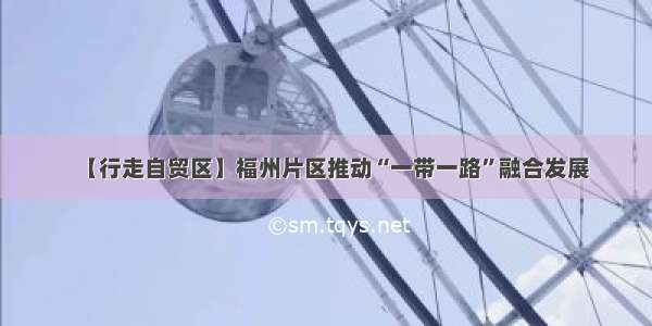 【行走自贸区】福州片区推动“一带一路”融合发展