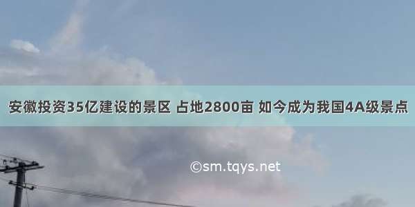 安徽投资35亿建设的景区 占地2800亩 如今成为我国4A级景点