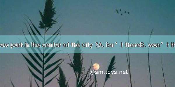 There will be a new park in the center of the city  ?A. isn’t thereB. won’t thereC. isn’t