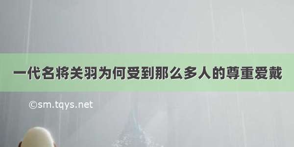 一代名将关羽为何受到那么多人的尊重爱戴