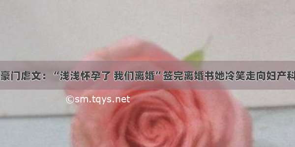 豪门虐文：“浅浅怀孕了 我们离婚”签完离婚书她冷笑走向妇产科