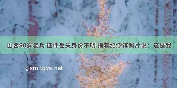 山西90岁老兵 证件丢失身份不明 指着纪念馆照片说：这是我