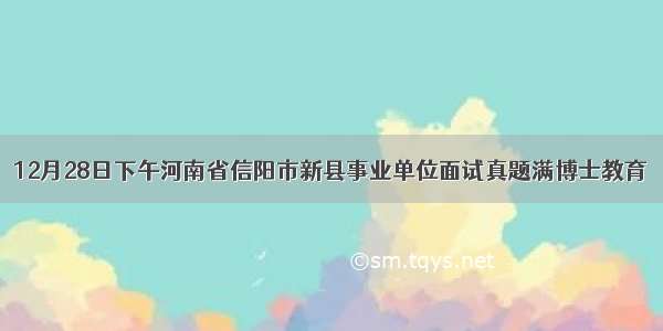 12月28日下午河南省信阳市新县事业单位面试真题满博士教育